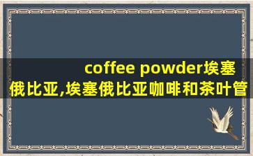 coffee powder埃塞俄比亚,埃塞俄比亚咖啡和茶叶管理局